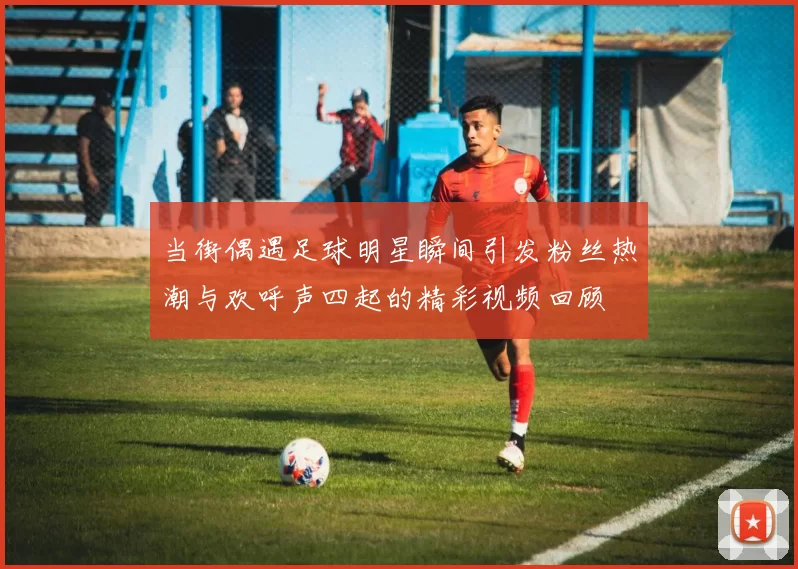 当街偶遇足球明星瞬间引发粉丝热潮与欢呼声四起的精彩视频回顾