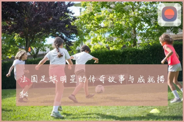 法国足球明星的传奇故事与成就揭秘