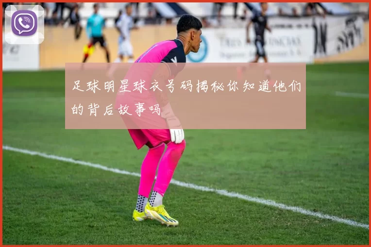 足球明星球衣号码揭秘你知道他们的背后故事吗
