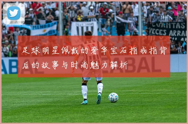 足球明星佩戴的奢华宝石指戒指背后的故事与时尚魅力解析
