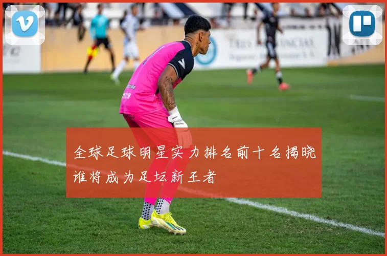 全球足球明星实力排名前十名揭晓谁将成为足坛新王者