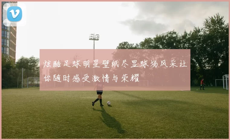 炫酷足球明星壁纸尽显球场风采让你随时感受激情与荣耀
