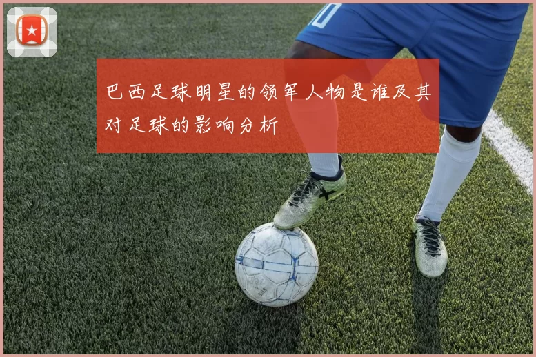 巴西足球明星的领军人物是谁及其对足球的影响分析