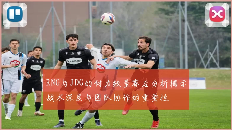 RNG与JDG的耐力较量赛后分析揭示战术深度与团队协作的重要性