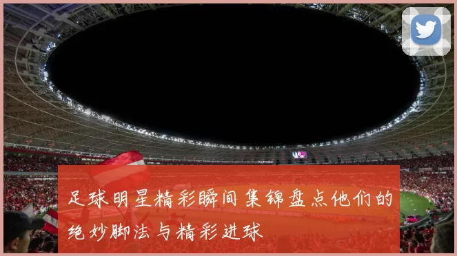 足球明星精彩瞬间集锦盘点他们的绝妙脚法与精彩进球