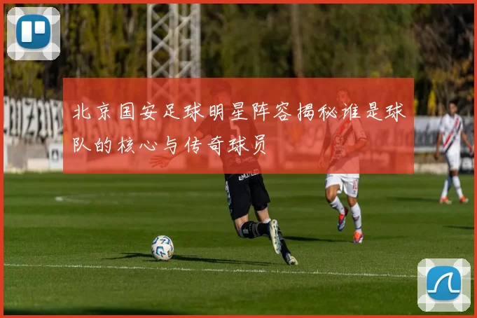 北京国安足球明星阵容揭秘谁是球队的核心与传奇球员