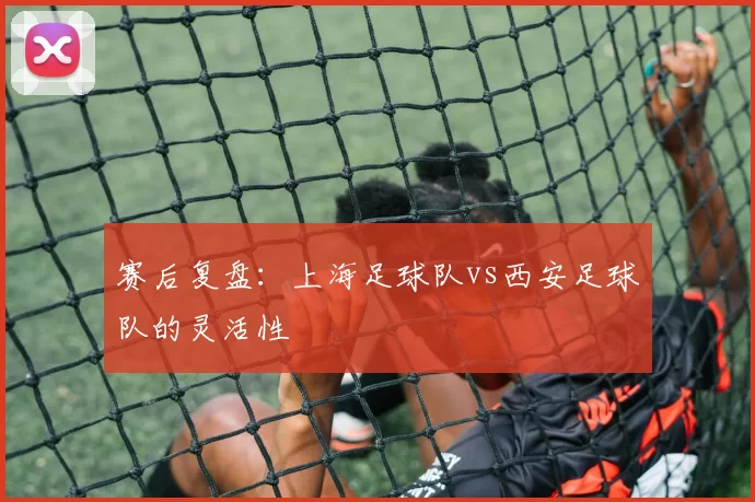 赛后复盘：上海足球队vs西安足球队的灵活性