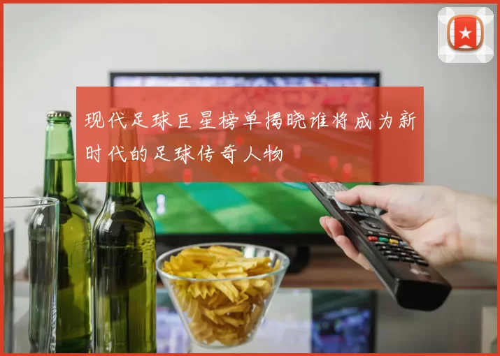 现代足球巨星榜单揭晓谁将成为新时代的足球传奇人物