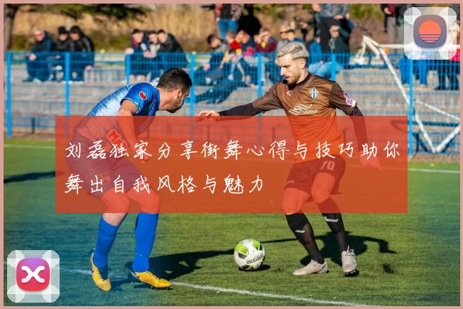 刘磊独家分享街舞心得与技巧助你舞出自我风格与魅力