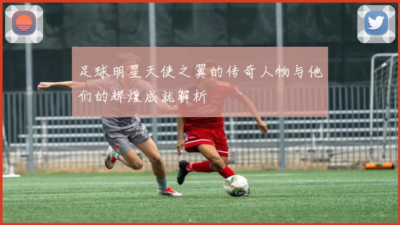 足球明星天使之翼的传奇人物与他们的辉煌成就解析