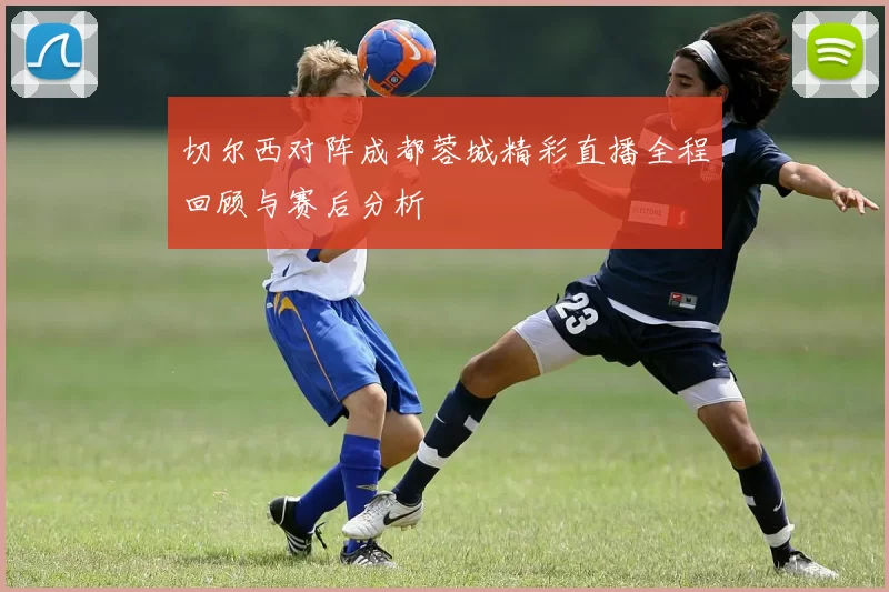 切尔西对阵成都蓉城精彩直播全程回顾与赛后分析