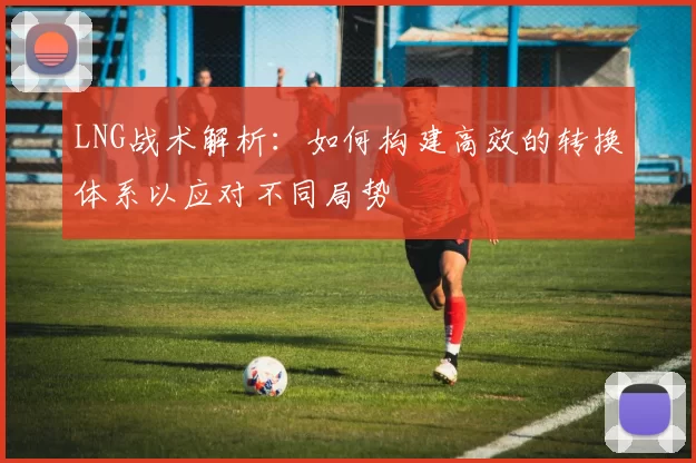 LNG战术解析：如何构建高效的转换体系以应对不同局势