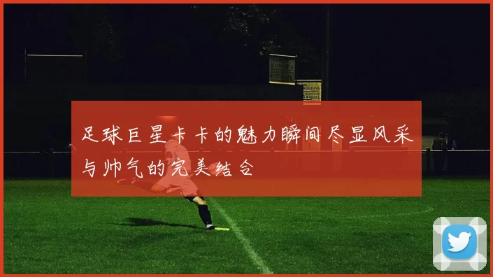 足球巨星卡卡的魅力瞬间尽显风采与帅气的完美结合