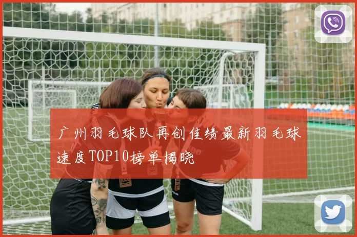 广州羽毛球队再创佳绩最新羽毛球速度TOP10榜单揭晓