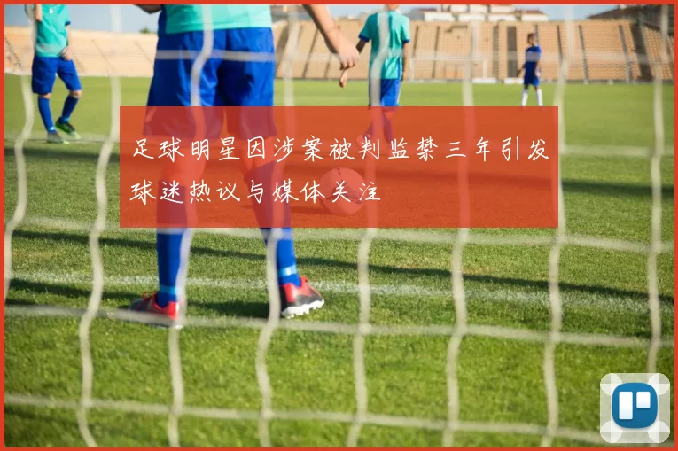 足球明星因涉案被判监禁三年引发球迷热议与媒体关注
