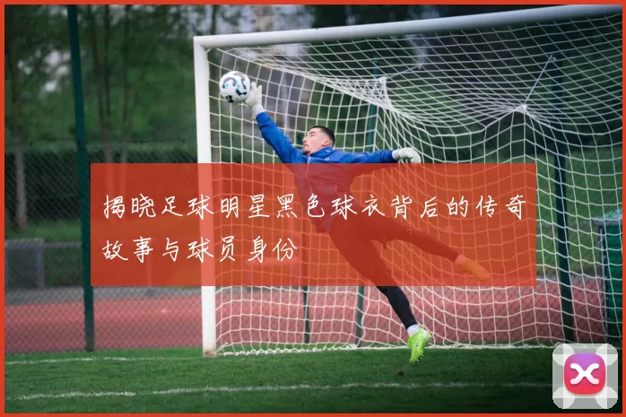 揭晓足球明星黑色球衣背后的传奇故事与球员身份