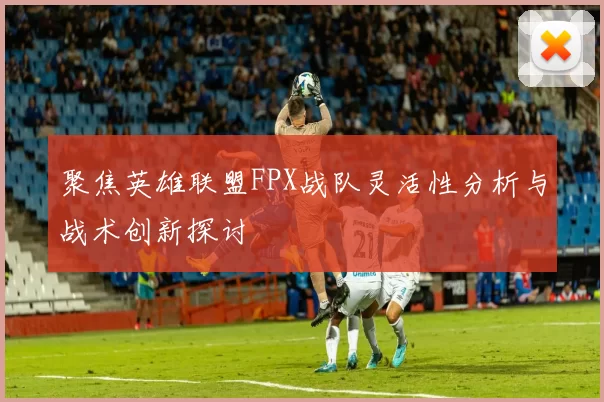 聚焦英雄联盟FPX战队灵活性分析与战术创新探讨