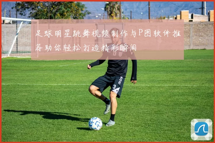 足球明星跳舞视频制作与P图软件推荐助你轻松打造精彩瞬间