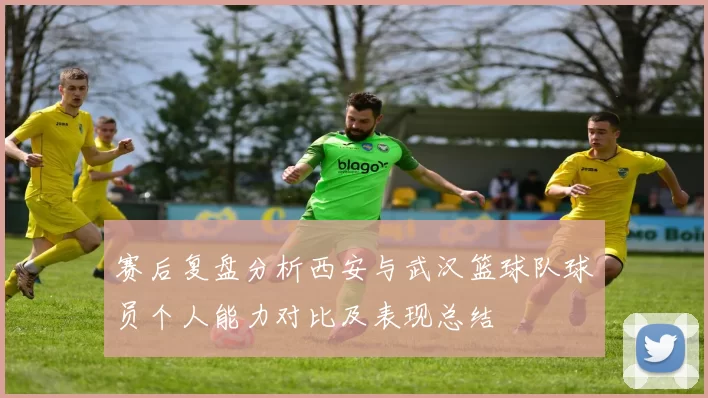 赛后复盘分析西安与武汉篮球队球员个人能力对比及表现总结