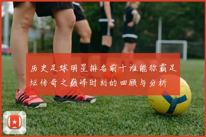 历史足球明星排名前十谁能称霸足坛传奇之巅峰时刻的回顾与分析