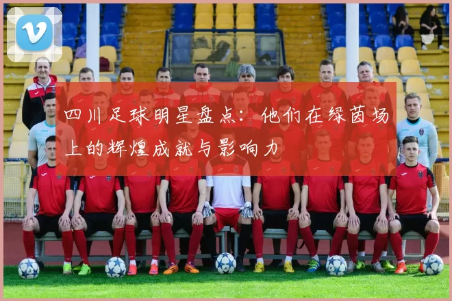 四川足球明星盘点：他们在绿茵场上的辉煌成就与影响力