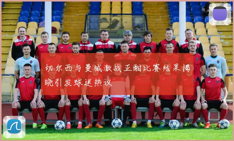 切尔西与曼城激战正酣比赛结果揭晓引发球迷热议