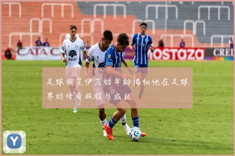 足球明星伊万的年龄揭秘他在足球界的传奇旅程与成就
