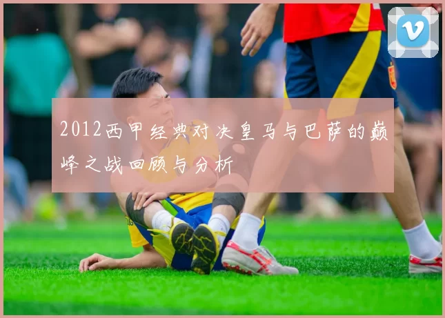 2012西甲经典对决皇马与巴萨的巅峰之战回顾与分析