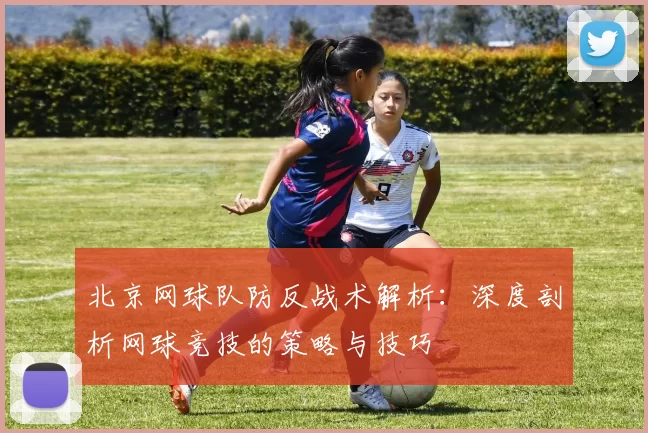 北京网球队防反战术解析：深度剖析网球竞技的策略与技巧