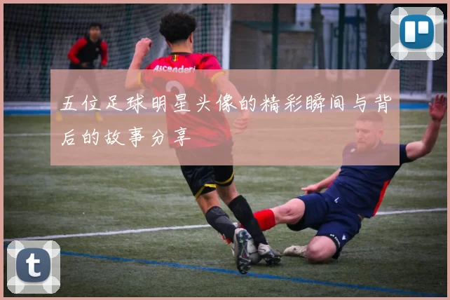 五位足球明星头像的精彩瞬间与背后的故事分享