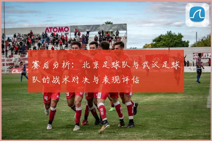 赛后分析：北京足球队与武汉足球队的战术对决与表现评估