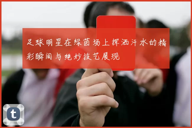 足球明星在绿茵场上挥洒汗水的精彩瞬间与绝妙技艺展现
