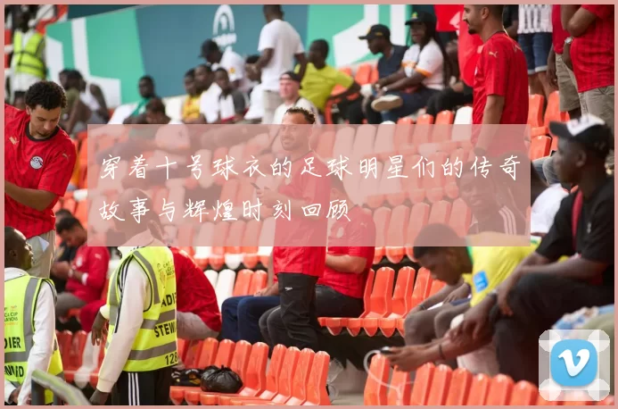 穿着十号球衣的足球明星们的传奇故事与辉煌时刻回顾