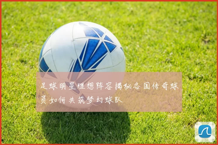 足球明星理想阵容揭秘各国传奇球员如何共筑梦幻球队