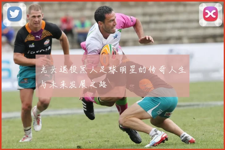 光头退役黑人足球明星的传奇人生与未来发展之路