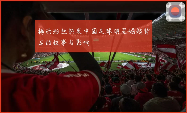 梅西粉丝热衷中国足球明星崛起背后的故事与影响