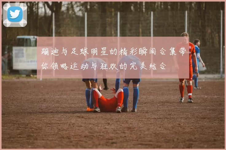 蹦迪与足球明星的精彩瞬间合集带你领略运动与狂欢的完美结合