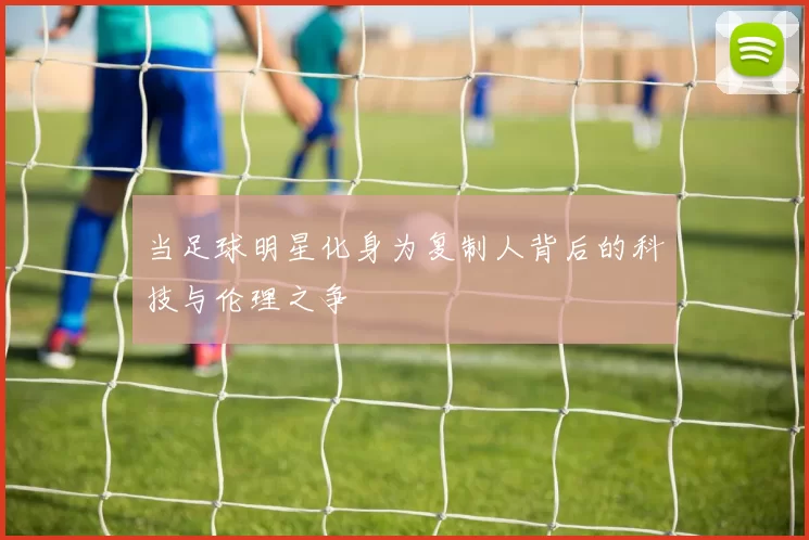 当足球明星化身为复制人背后的科技与伦理之争