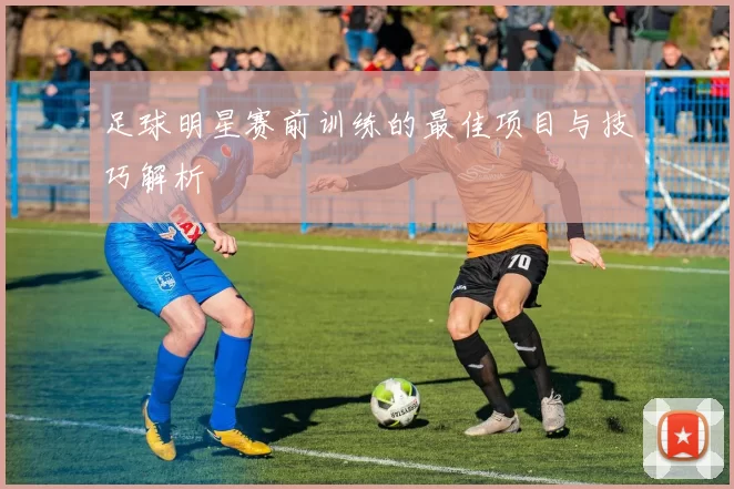 足球明星赛前训练的最佳项目与技巧解析