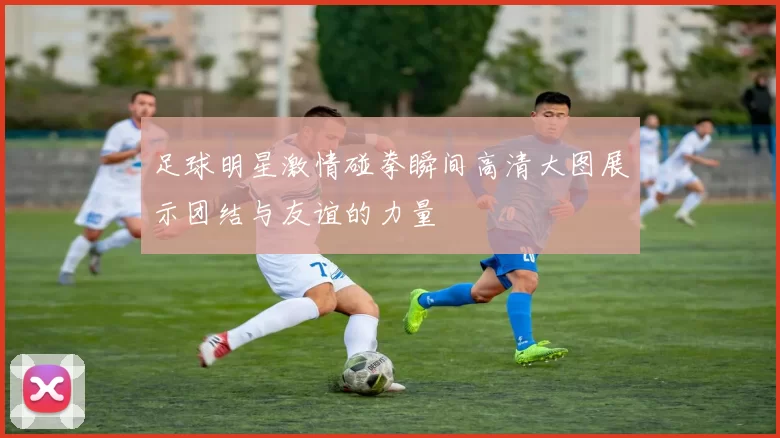 足球明星激情碰拳瞬间高清大图展示团结与友谊的力量
