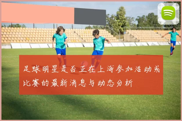 足球明星是否正在上海参加活动或比赛的最新消息与动态分析
