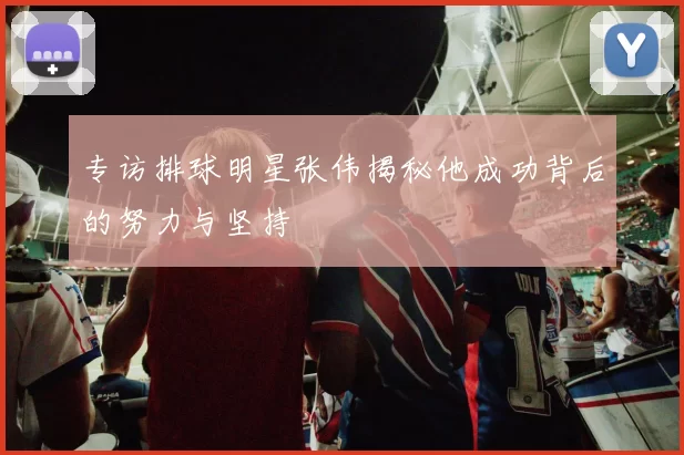 专访排球明星张伟揭秘他成功背后的努力与坚持