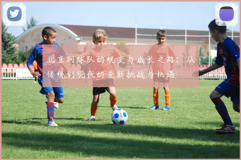 北京网球队的蜕变与成长之路：从传统到现代的全新挑战与机遇