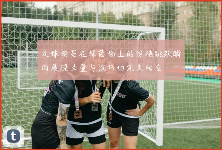 足球明星在绿茵场上的惊艳跳跃瞬间展现力量与技巧的完美结合