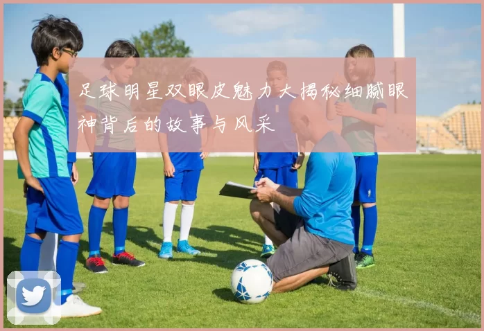 足球明星双眼皮魅力大揭秘细腻眼神背后的故事与风采