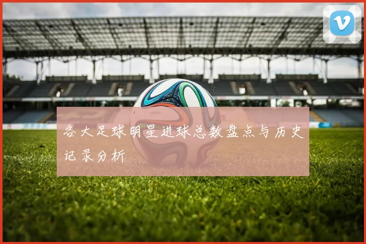 各大足球明星进球总数盘点与历史记录分析