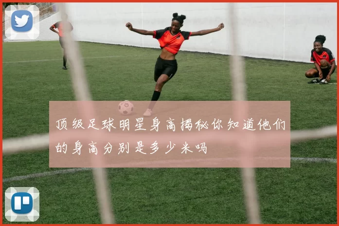 顶级足球明星身高揭秘你知道他们的身高分别是多少米吗