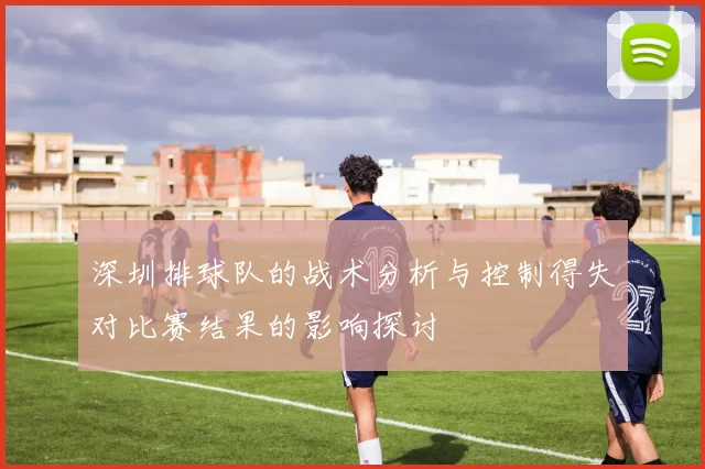 深圳排球队的战术分析与控制得失对比赛结果的影响探讨