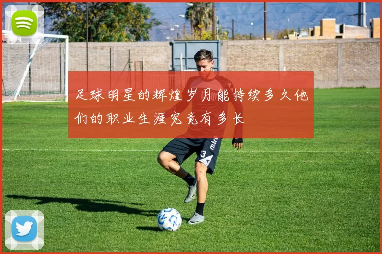足球明星的辉煌岁月能持续多久他们的职业生涯究竟有多长