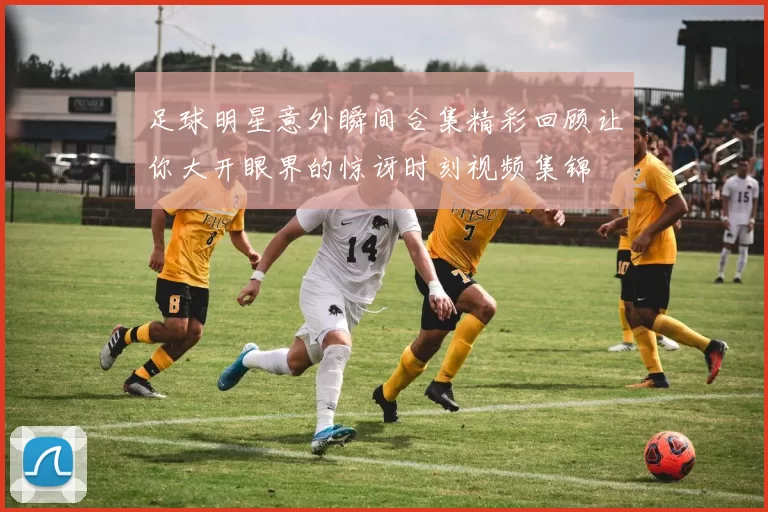足球明星意外瞬间合集精彩回顾让你大开眼界的惊讶时刻视频集锦